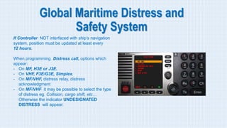 Global Maritime Distress and
Safety System
If Controller NOT interfaced with ship’s navigation
system, position must be updated at least every
12 hours.
When programming Distress call, options which
appear:
- On MF, H3E or J3E.
- On VHF, F3E/G3E, Simplex.
- On MF/VHF, distress relay, distress
acknowledgment
- On MF/VHF it may be possible to select the type
of distress eg. Collision, cargo shift, etc…
Otherwise the indicator UNDESIGNATED
DISTRESS will appear.
 