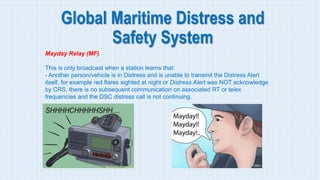 Global Maritime Distress and
Safety System
Mayday Relay (MF)
This is only broadcast when a station learns that:
- Another person/vehicle is in Distress and is unable to transmit the Distress Alert
itself, for example red flares sighted at night or Distress Alert was NOT acknowledge
by CRS, there is no subsequent communication on associated RT or telex
frequencies and the DSC distress call is not continuing.
 
