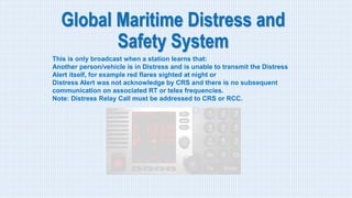 Global Maritime Distress and
Safety System
This is only broadcast when a station learns that:
Another person/vehicle is in Distress and is unable to transmit the Distress
Alert itself, for example red flares sighted at night or
Distress Alert was not acknowledge by CRS and there is no subsequent
communication on associated RT or telex frequencies.
Note: Distress Relay Call must be addressed to CRS or RCC.
 