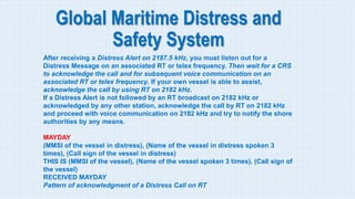 Global Maritime Distress and
Safety System
After receiving a Distress Alert on 2187.5 kHz, you must listen out for a
Distress Message on an associated RT or telex frequency. Then wait for a CRS
to acknowledge the call and for subsequent voice communication on an
associated RT or telex frequency. If your own vessel is able to assist,
acknowledge the call by using RT on 2182 kHz.
If a Distress Alert is not followed by an RT broadcast on 2182 kHz or
acknowledged by any other station, acknowledge the call by RT on 2182 kHz
and proceed with voice communication on 2182 kHz and try to notify the shore
authorities by any means.
MAYDAY
(MMSI of the vessel in distress), (Name of the vessel in distress spoken 3
times), (Call sign of the vessel in distress)
THIS IS (MMSI of the vessel), (Name of the vessel spoken 3 times), (Call sign of
the vessel)
RECEIVED MAYDAY
Pattern of acknowledgment of a Distress Call on RT
 