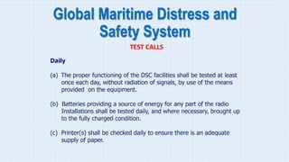 Global Maritime Distress and
Safety System
TEST CALLS
Daily
(a) The proper functioning of the DSC facilities shall be tested at least
once each day, without radiation of signals, by use of the means
provided on the equipment.
(b) Batteries providing a source of energy for any part of the radio
Installations shall be tested daily, and where necessary, brought up
to the fully charged condition.
(c) Printer(s) shall be checked daily to ensure there is an adequate
supply of paper.
 