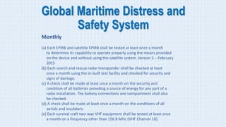 Global Maritime Distress and
Safety System
Monthly
(a) Each EPIRB and satellite EPIRB shall be tested at least once a month
to determine its capability to operate properly using the means provided
on the device and without using the satellite system. Version 5 – February
2015
(b) Each search and rescue radar transponder shall be checked at least
once a month using the in-built test facility and checked for security and
signs of damage.
(c) A check shall be made at least once a month on the security and
condition of all batteries providing a source of energy for any part of a
radio installation. The battery connections and compartment shall also
be checked.
(d) A check shall be made at least once a month on the conditions of all
aerials and insulators.
(e) Each survival craft two-way VHF equipment shall be tested at least once
a month on a frequency other than 156.8 MHz (VHF Channel 16).
 