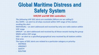 Global Maritime Distress and
Safety System
VHF/HF and MF DSC controllers
The following VHF DSC alerts are available (Whom are we calling?):
ALL SHIPS – an alert to all ships received within VHF range of the station
sending the alert
INDIVIDUAL – an alert addressed and received by only one radio station within
VHF range
GROUP – an alert addressed and received by all those vessels having the group
MMSI within VHF range
GEO – an alert to a specified geographical area received by all stations within
that area
The types of DSC alerts are related to a particular category or priority:
- DISTRESS
- URGENCY
- SAFETY
- ROUTINE
 
