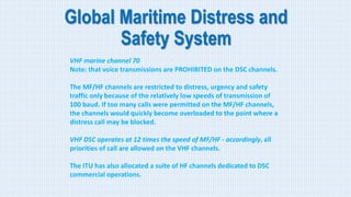 Global Maritime Distress and
Safety System
VHF marine channel 70
Note: that voice transmissions are PROHIBITED on the DSC channels.
The MF/HF channels are restricted to distress, urgency and safety
traffic only because of the relatively low speeds of transmission of
100 baud. If too many calls were permitted on the MF/HF channels,
the channels would quickly become overloaded to the point where a
distress call may be blocked.
VHF DSC operates at 12 times the speed of MF/HF - accordingly, all
priorities of call are allowed on the VHF channels.
The ITU has also allocated a suite of HF channels dedicated to DSC
commercial operations.
 