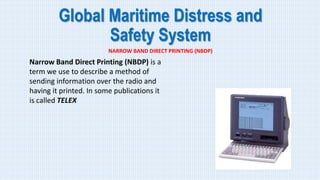 Global Maritime Distress and
Safety System
NARROW BAND DIRECT PRINTING (NBDP)
Narrow Band Direct Printing (NBDP) is a
term we use to describe a method of
sending information over the radio and
having it printed. In some publications it
is called TELEX
 