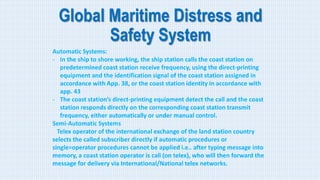 Global Maritime Distress and
Safety System
Automatic Systems:
- In the ship to shore working, the ship station calls the coast station on
predetermined coast station receive frequency, using the direct-printing
equipment and the identification signal of the coast station assigned in
accordance with App. 38, or the coast station identity in accordance with
app. 43
- The coast station’s direct-printing equipment detect the call and the coast
station responds directly on the corresponding coast station transmit
frequency, either automatically or under manual control.
Semi-Automatic Systems
Telex operator of the international exchange of the land station country
selects the called subscriber directly if automatic procedures or
single=operator procedures cannot be applied i.e.. after typing message into
memory, a coast station operator is call (on telex), who will then forward the
message for delivery via International/National telex networks.
 