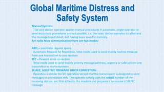 Global Maritime Distress and
Safety System
Manual Systems
The land station operator applies manual procedures if automatic, single-operator or
semi-automatic procedures are not possible, i.e. the coast station operator is called and
the message typed direct, not having been saved in memory.
For radio telex communication there are two modes:
ARQ – automatic request query.
Automatic Request for Repetition, telex mode used to send mainly routine message
from one transmitter to one receiver.
FEC – forward error correction.
Telex mode used to send mainly priority message (distress, urgency or safety) from one
transmitter to many receivers
SELFEC, SELECTIVE FORWARD ERROR CORRECTION :
Operation is similar to FEC operation except that the transmission is designed to send
messages to one station only. The operator simply uses the selcall number of the
receiving station, and this activates the modem and prepares it to receive a SELFEC
message
 