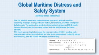 Global Maritime Distress and
Safety System
FORWARD ERROR CORRECTION
The FEC Mode is a one-way communication (one-way), which is used for
streaming messages to any particular station, for example, weather, emergency
bulletins, etc. The station that sends the information is known as BSS (B-mode
Sending Station ) and the receiving station and the BRS (B-Mode Receiving
Station).
This mode uses a simple technique for error correction (FEC) by sending each
character twice in an interval of 280 Ms. The first transmission is called DX (direct
transmission), and the second RX (repeat transmission).
 