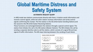 Global Maritime Distress and
Safety System
AUTOMATIC REQUEST QUERY
In ARQ mode two stations communicate directly with them. A station sends information and
receives control signals, while the other station receives information and sends control
signals confirming the receipt. The first station is the ISS (Information Sending Station) and
the second is the IRS (Information Receiving Station).
These functions are exchanged between the stations through a special control signal. The
station that initiates the call is the MS station (Master Station). The MS initiates the call by
sending a separate identity code to call the station, which consists of a signal RQ and two
signal of traffic information. The MS stays listening between the sending of each block.
 