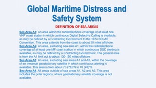 Global Maritime Distress and
Safety System
DEFINITION OF SEA AREAS
Sea Area A1: An area within the radiotelephone coverage of at least one
VHF coast station in which continuous Digital Selective Calling is available,
as may be defined by a Contracting Government to the 1974 SOLAS
Convention. This area extends from the coast to about 30 miles offshore.
Sea Area A2: An area, excluding sea area A1, within the radiotelephone
coverage of at least one MF coast station in which continuous DSC alerting is
available, as may be defined by a Contracting Government. The general area
is from the A1 limit out to about 130-150 miles offshore.
Sea Area A3: An area, excluding sea areas A1 and A2, within the coverage
of an Inmarsat geostationary satellite in which continuous alerting is
available. This area is from about 70 (76)°N to 70 (76)°S.
Sea Area A4: All areas outside of sea areas A1, A2 and A3. This area
includes the polar regions, where geostationary satellite coverage is not
available.
 