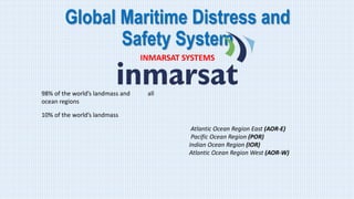 Global Maritime Distress and
Safety System
INMARSAT SYSTEMS
98% of the world’s landmass and all
ocean regions
10% of the world’s landmass
Atlantic Ocean Region East (AOR-E)
Pacific Ocean Region (POR)
Indian Ocean Region (IOR)
Atlantic Ocean Region West (AOR-W)
 