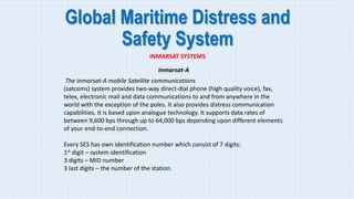 Global Maritime Distress and
Safety System
INMARSAT SYSTEMS
Inmarsat-A
The Inmarsat-A mobile Satellite communications
(satcoms) system provides two-way direct-dial phone (high quality voice), fax,
telex, electronic mail and data communications to and from anywhere in the
world with the exception of the poles. It also provides distress communication
capabilities. It is based upon analogue technology. It supports data rates of
between 9,600 bps through up to 64,000 bps depending upon different elements
of your end-to-end connection.
Every SES has own identification number which consist of 7 digits:
1st digit – system identification
3 digits – MID number
3 last digits – the number of the station.
 