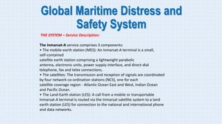 Global Maritime Distress and
Safety System
THE SYSTEM – Service Description:
The Inmarsat-A service comprises 3 components:
• The mobile-earth station (MES): An Inmarsat-A terminal is a small,
self-contained
satellite earth station comprising a lightweight parabolic
antenna, electronic units, power supply interface, and direct-dial
telephone, fax and telex connections.
• The satellites: The transmission and reception of signals are coordinated
by four network co-ordination stations (NCS), one for each
satellite coverage region - Atlantic Ocean East and West, Indian Ocean
and Pacific Ocean.
• The Land-Earth station (LES): A call from a mobile or transportable
Inmarsat-A terminal is routed via the Inmarsat satellite system to a land
earth station (LES) for connection to the national and international phone
and data networks.
 