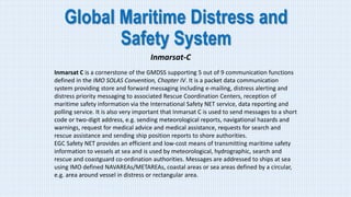 Global Maritime Distress and
Safety System
Inmarsat-C
Inmarsat C is a cornerstone of the GMDSS supporting 5 out of 9 communication functions
defined in the IMO SOLAS Convention, Chapter IV. It is a packet data communication
system providing store and forward messaging including e-mailing, distress alerting and
distress priority messaging to associated Rescue Coordination Centers, reception of
maritime safety information via the International Safety NET service, data reporting and
polling service. It is also very important that Inmarsat C is used to send messages to a short
code or two-digit address, e.g. sending meteorological reports, navigational hazards and
warnings, request for medical advice and medical assistance, requests for search and
rescue assistance and sending ship position reports to shore authorities.
EGC Safety NET provides an efficient and low-cost means of transmitting maritime safety
information to vessels at sea and is used by meteorological, hydrographic, search and
rescue and coastguard co-ordination authorities. Messages are addressed to ships at sea
using IMO defined NAVAREAs/METAREAs, coastal areas or sea areas defined by a circular,
e.g. area around vessel in distress or rectangular area.
 