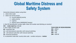 Global Maritime Distress and
Safety System
Connection between station using telex:
1. Select telex mode
2. Select one of the priority:
- 0 – normal (default) priority
- 1 – safety priority
- 2 – urgency
- 3 – distress (press EMERGENCY button)
3. Dial CES identification number (after 10sec CES number start blinking on monitor)
GA+ - ready signal (go ahead)
4. Dial 2 digits of telex code:
00 – automatic dial
11 – call international subscriber with manual switching
13 - call national subscriber with manual switching
33 – technical assistance
4. In automatic mode dial: country telex code – number and press + button
TELEX CODE OF OCEAN REGIONS:
581 – AOR-E
582 – POR
583 – IOR
584 – AOR-W
 