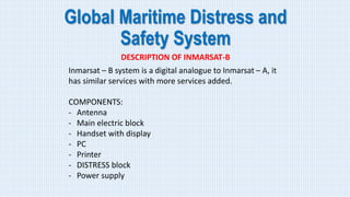Global Maritime Distress and
Safety System
DESCRIPTION OF INMARSAT-B
Inmarsat – B system is a digital analogue to Inmarsat – A, it
has similar services with more services added.
COMPONENTS:
- Antenna
- Main electric block
- Handset with display
- PC
- Printer
- DISTRESS block
- Power supply
 