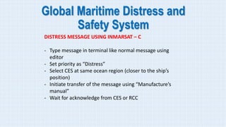 Global Maritime Distress and
Safety System
DISTRESS MESSAGE USING INMARSAT – C
- Type message in terminal like normal message using
editor
- Set priority as “Distress”
- Select CES at same ocean region (closer to the ship’s
position)
- Initiate transfer of the message using “Manufacture’s
manual”
- Wait for acknowledge from CES or RCC
 
