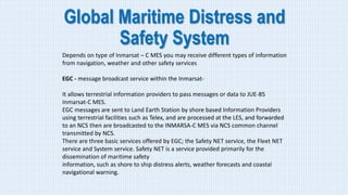 Global Maritime Distress and
Safety System
Depends on type of Inmarsat – C MES you may receive different types of information
from navigation, weather and other safety services
EGC - message broadcast service within the Inmarsat-
It allows terrestrial information providers to pass messages or data to JUE-85
Inmarsat-C MES.
EGC messages are sent to Land Earth Station by shore based Information Providers
using terrestrial facilities such as Telex, and are processed at the LES, and forwarded
to an NCS then are broadcasted to the INMARSA-C MES via NCS common channel
transmitted by NCS.
There are three basic services offered by EGC; the Safety NET service, the Fleet NET
service and System service. Safety NET is a service provided primarily for the
dissemination of maritime safety
information, such as shore to ship distress alerts, weather forecasts and coastal
navigational warning.
 