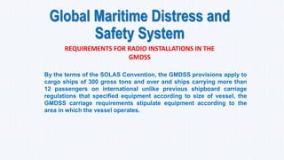 Global Maritime Distress and
Safety System
REQUIREMENTS FOR RADIO INSTALLATIONS IN THE
GMDSS
By the terms of the SOLAS Convention, the GMDSS provisions apply to
cargo ships of 300 gross tons and over and ships carrying more than
12 passengers on international unlike previous shipboard carriage
regulations that specified equipment according to size of vessel, the
GMDSS carriage requirements stipulate equipment according to the
area in which the vessel operates.
 