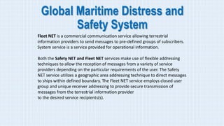 Global Maritime Distress and
Safety System
Fleet NET is a commercial communication service allowing terrestrial
information providers to send messages to pre-defined groups of subscribers.
System service is a service provided for operational information.
Both the Safety NET and Fleet NET services make use of flexible addressing
techniques to allow the reception of messages from a variety of service
providers depending on the particular requirements of the user. The Safety
NET service utilizes a geographic area addressing technique to direct messages
to ships within defined boundary. The Fleet NET service employs closed user
group and unique receiver addressing to provide secure transmission of
messages from the terrestrial information provider
to the desired service recipients(s).
 