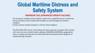 Global Maritime Distress and
Safety System
INMARSAT EGC (ENHANCED GROUP CALLING)
The Inmarsat C satellite communications system has a capability known as Enhanced
Group Call (EGC), which enables MSI providers to send messages for selective
reception
by EGC receivers located anywhere in the four Ocean Regions
The EGC Safety NET service, which allows the ship’s operator to program EGC receiver
with main (on some models) and/or additional NAVAREAs/METAREAs, geographical
areas or coastal warning areas for which MSI will be received and the categories of
coastal warnings required
 
