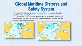 Global Maritime Distress and
Safety System
- C4 - Repetition Code, to indicate the number of times the message should be
broadcast unless cancelled;
- C5 - Presentation Code, to indicate the character set in which the message will
be transmitted. The character set used is always International Alphabet Number
5, which is also known as 7-bit ASCII.
 