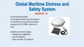 Global Maritime Distress and
Safety System
INMARSAT - M
Inmarsat M provides
receiving/transferring information
in real-time using communication
network X.25, X.400, Internet, E-
mail.
Satellite terminal modes:
- Telephone (4,8kBit/s)
- Fax (2,4 Kbit/s)
- Data transfer (2,4 Kbit/s)
 