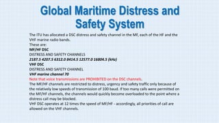 Global Maritime Distress and
Safety System
The ITU has allocated a DSC distress and safety channel in the MF, each of the HF and the
VHF marine radio bands.
These are:
MF/HF DSC
DISTRESS AND SAFETY CHANNELS
2187.5 4207.5 6312.0 8414.5 12577.0 16804.5 (kHz)
VHF DSC
DISTRESS AND SAFETY CHANNEL
VHF marine channel 70
Note that voice transmissions are PROHIBITED on the DSC channels.
The MF/HF channels are restricted to distress, urgency and safety traffic only because of
the relatively low speeds of transmission of 100 baud. If too many calls were permitted on
the MF/HF channels, the channels would quickly become overloaded to the point where a
distress call may be blocked.
VHF DSC operates at 12 times the speed of MF/HF - accordingly, all priorities of call are
allowed on the VHF channels.
 