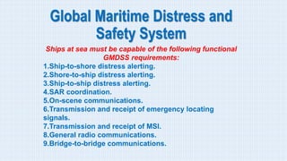 Global Maritime Distress and
Safety System
Ships at sea must be capable of the following functional
GMDSS requirements:
1.Ship-to-shore distress alerting.
2.Shore-to-ship distress alerting.
3.Ship-to-ship distress alerting.
4.SAR coordination.
5.On-scene communications.
6.Transmission and receipt of emergency locating
signals.
7.Transmission and receipt of MSI.
8.General radio communications.
9.Bridge-to-bridge communications.
 