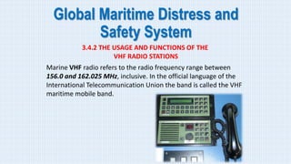Global Maritime Distress and
Safety System
3.4.2 THE USAGE AND FUNCTIONS OF THE
VHF RADIO STATIONS
Marine VHF radio refers to the radio frequency range between
156.0 and 162.025 MHz, inclusive. In the official language of the
International Telecommunication Union the band is called the VHF
maritime mobile band.
 