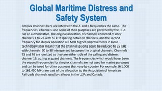 Global Maritime Distress and
Safety System
Simplex channels here are listed with the A and B frequencies the same. The
frequencies, channels, and some of their purposes are governed by the ITU.
For an authoritative. The original allocation of channels consisted of only
channels 1 to 28 with 50 kHz spacing between channels, and the second
frequency for duplex operation 4.6 MHz higher. Improvements in radio
technology later meant that the channel spacing could be reduced to 25 kHz
with channels 60 to 88 interspersed between the original channels. Channels
75 and 76 are omitted as they are either side of the calling and distress
channel 16, acting as guard channels. The frequencies which would have been
the second frequencies for simplex channels are not used for marine purposes
and can be used for other purposes that vary by country. For example 161.000
to 161.450 MHz are part of the allocation to the Association of American
Railroads channels used by railways in the USA and Canada.
 
