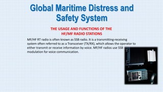 Global Maritime Distress and
Safety System
THE USAGE AND FUNCTIONS OF THE
HF/MF RADIO STATIONS
MF/HF RT radio is often known as SSB radio. It is a transmitting-receiving
system often referred to as a Transceiver (TX/RX), which allows the operator to
either transmit or receive information by voice. MF/HF radios use SSB
modulation for voice communication.
 