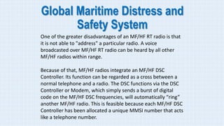 Global Maritime Distress and
Safety System
One of the greater disadvantages of an MF/HF RT radio is that
it is not able to "address" a particular radio. A voice
broadcasted over MF/HF RT radio can be heard by all other
MF/HF radios within range.
Because of that, MF/HF radios integrate an MF/HF DSC
Controller. Its function can be regarded as a cross between a
normal telephone and a radio. The DSC functions via the DSC
Controller or Modem, which simply sends a burst of digital
code on the MF/HF DSC frequencies, will automatically “ring”
another MF/HF radio. This is feasible because each MF/HF DSC
Controller has been allocated a unique MMSI number that acts
like a telephone number.
 