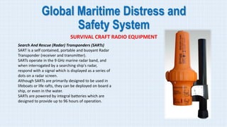 Global Maritime Distress and
Safety System
SURVIVAL CRAFT RADIO EQUIPMENT
Search And Rescue (Radar) Transponders (SARTs)
SART is a self contained, portable and buoyant Radar
Transponder (receiver and transmitter).
SARTs operate in the 9 GHz marine radar band, and
when interrogated by a searching ship's radar,
respond with a signal which is displayed as a series of
dots on a radar screen.
Although SARTs are primarily designed to be used in
lifeboats or life rafts, they can be deployed on board a
ship, or even in the water.
SARTs are powered by integral batteries which are
designed to provide up to 96 hours of operation.
 