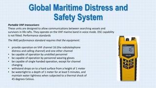 Global Maritime Distress and
Safety System
Portable VHF transceivers
These units are designed to allow communications between searching vessels and
survivors in life rafts. They operate on the VHF marine band in voice mode. DSC capability
is not fitted. Performance standards
The IMO performance standard requires that the equipment:
• provide operation on VHF channel 16 (the radiotelephone
distress and calling channel) and one other channel
• be capable of operation by unskilled personnel
• be capable of operation by personnel wearing gloves
• be capable of single handed operation, except for channel
changing
• withstand drops on to a hard surface from a height of 1 meter
• be watertight to a depth of 1 meter for at least 5 minutes, and
maintain water tightness when subjected to a thermal shock of
45 degrees Celsius.
 