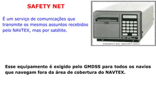 É um serviço de comunicações que transmite os mesmos assuntos recebidos pelo NAVTEX, mas por satélite. SAFETY NET Esse equipamento é exigido pelo GMDSS para todos os navios que navegam fora da área de cobertura do NAVTEX. 