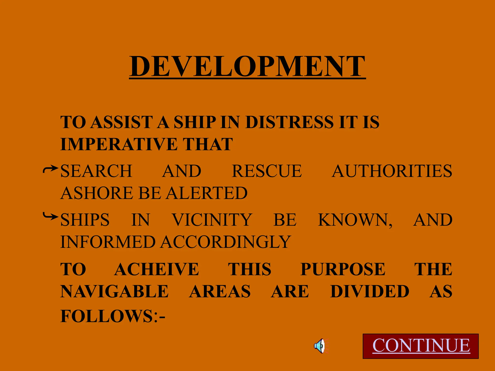 DEVELOPMENT
TO ASSIST A SHIP IN DISTRESS IT IS
IMPERATIVE THAT
SEARCH AND RESCUE AUTHORITIES
ASHORE BE ALERTED
SHIPS IN VICINITY BE KNOWN, AND
INFORMED ACCORDINGLY
TO ACHEIVE THIS PURPOSE THE
NAVIGABLE AREAS ARE DIVIDED AS
FOLLOWS:-
CONTINUE
 