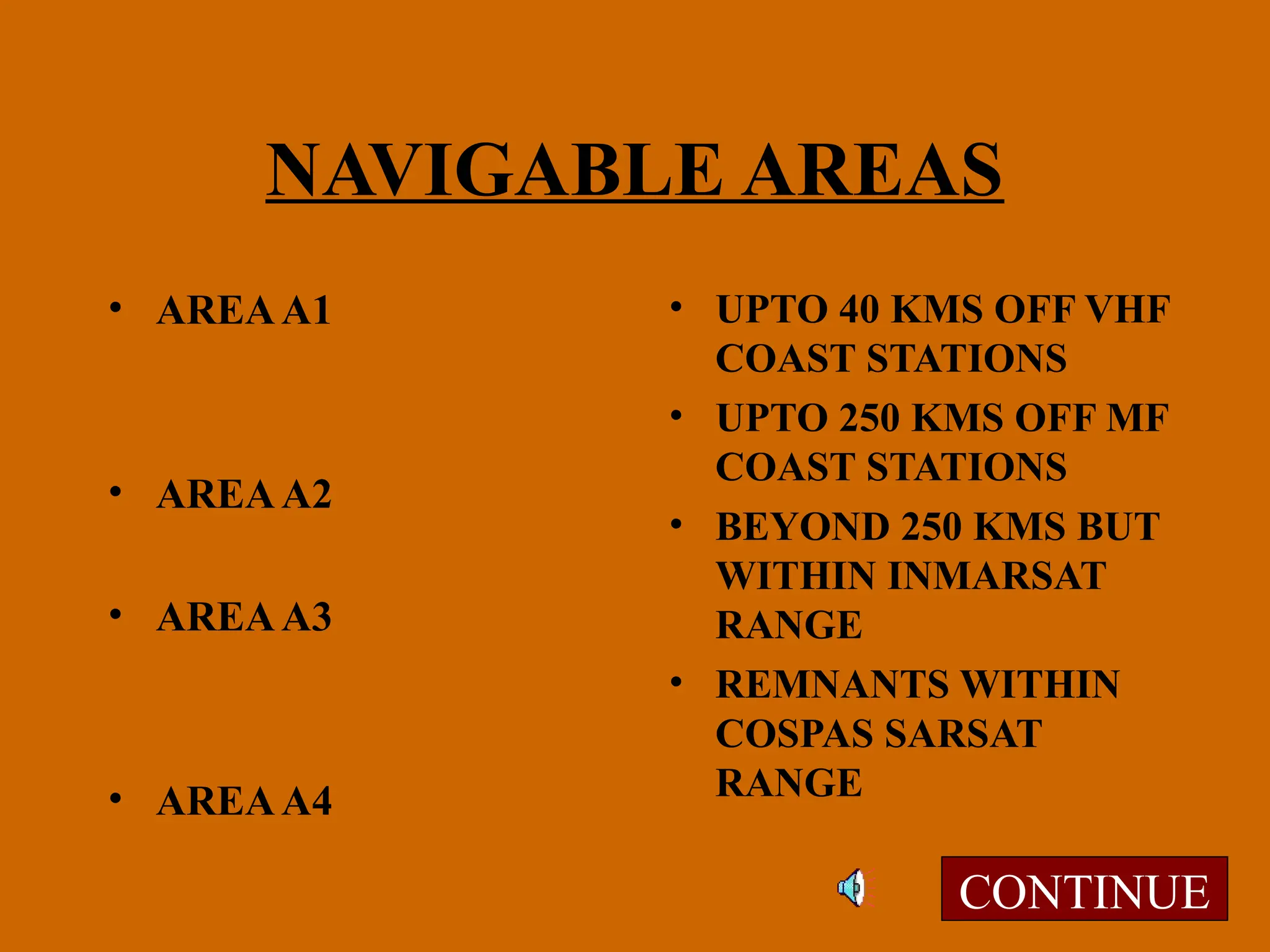 NAVIGABLE AREAS
• AREAA1
• AREAA2
• AREAA3
• AREAA4
• UPTO 40 KMS OFF VHF
COAST STATIONS
• UPTO 250 KMS OFF MF
COAST STATIONS
• BEYOND 250 KMS BUT
WITHIN INMARSAT
RANGE
• REMNANTS WITHIN
COSPAS SARSAT
RANGE
CONTINUE
 
