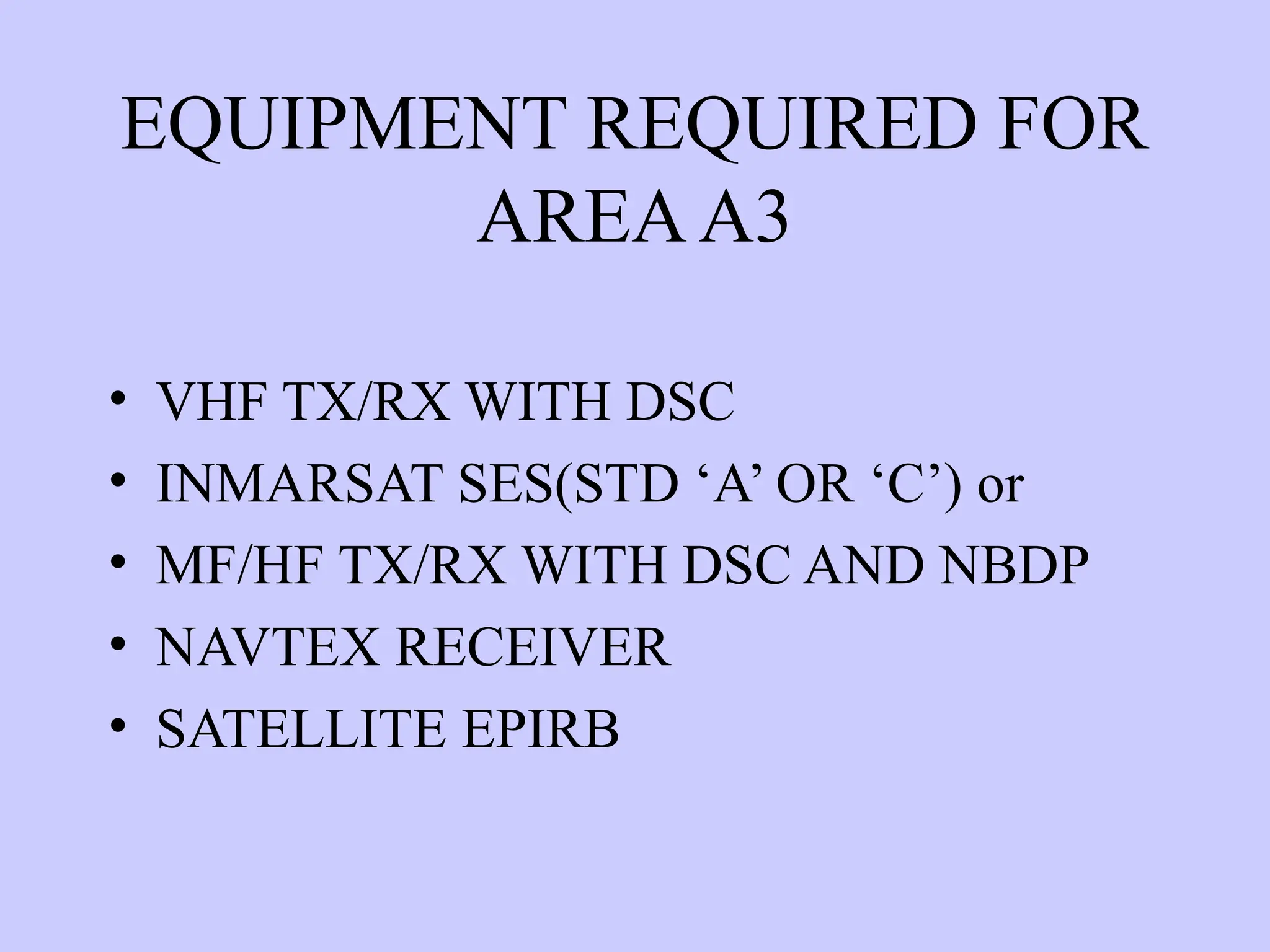 EQUIPMENT REQUIRED FOR
AREAA3
• VHF TX/RX WITH DSC
• INMARSAT SES(STD ‘A’ OR ‘C’) or
• MF/HF TX/RX WITH DSC AND NBDP
• NAVTEX RECEIVER
• SATELLITE EPIRB
 