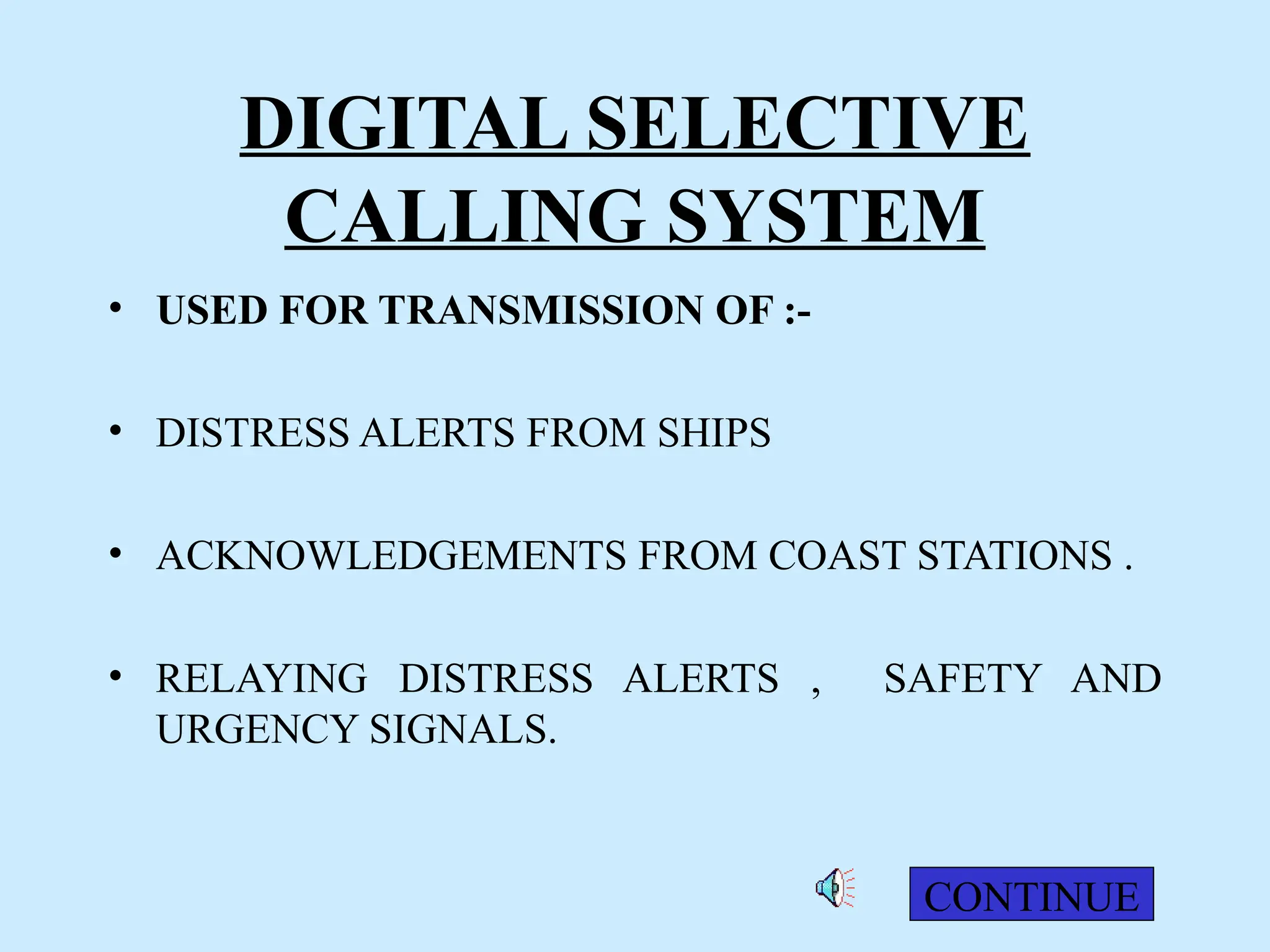 DIGITAL SELECTIVE
CALLING SYSTEM
• USED FOR TRANSMISSION OF :-
• DISTRESS ALERTS FROM SHIPS
• ACKNOWLEDGEMENTS FROM COAST STATIONS .
• RELAYING DISTRESS ALERTS , SAFETY AND
URGENCY SIGNALS.
CONTINUE
 