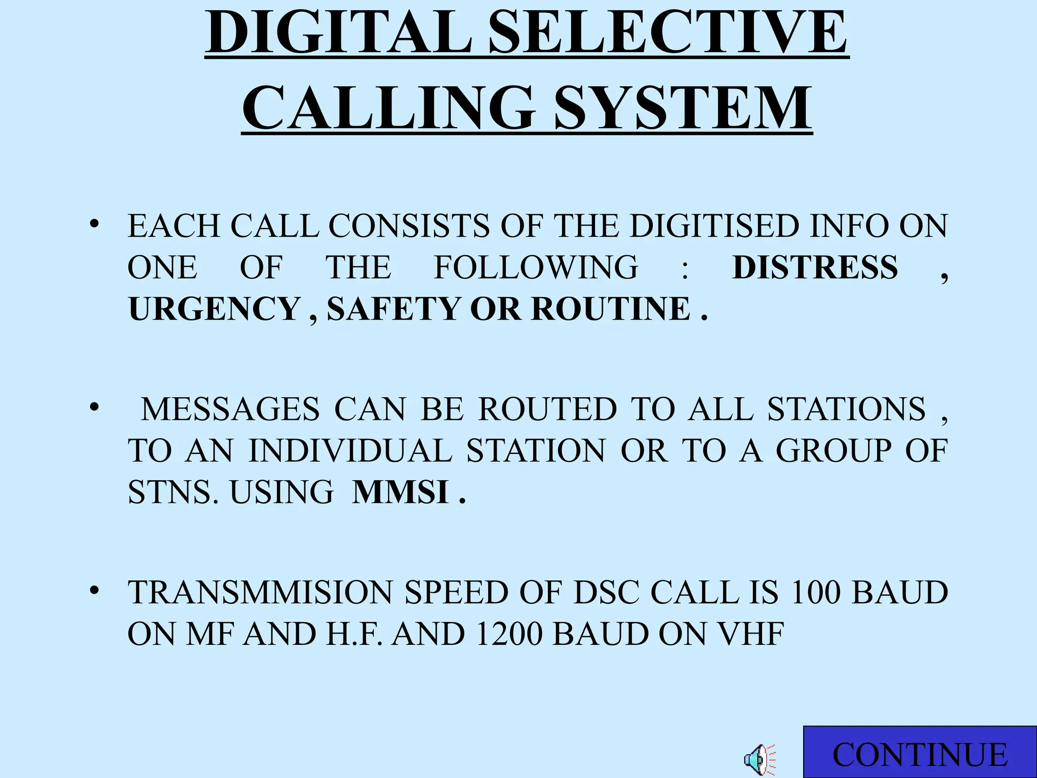 DIGITAL SELECTIVE
CALLING SYSTEM
• EACH CALL CONSISTS OF THE DIGITISED INFO ON
ONE OF THE FOLLOWING : DISTRESS ,
URGENCY , SAFETY OR ROUTINE .
• MESSAGES CAN BE ROUTED TO ALL STATIONS ,
TO AN INDIVIDUAL STATION OR TO A GROUP OF
STNS. USING MMSI .
• TRANSMMISION SPEED OF DSC CALL IS 100 BAUD
ON MF AND H.F. AND 1200 BAUD ON VHF
CONTINUE
 