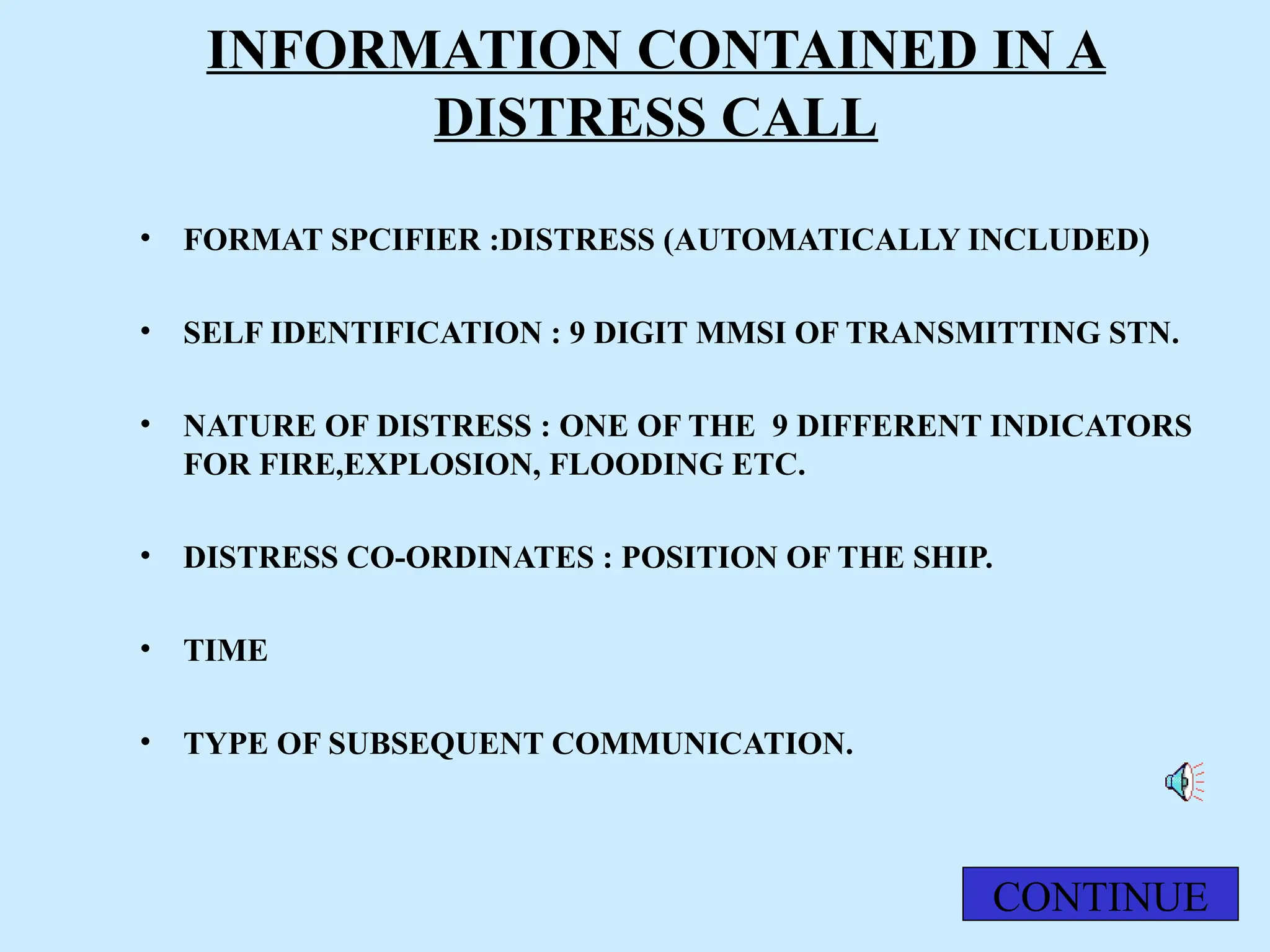 INFORMATION CONTAINED IN A
DISTRESS CALL
• FORMAT SPCIFIER :DISTRESS (AUTOMATICALLY INCLUDED)
• SELF IDENTIFICATION : 9 DIGIT MMSI OF TRANSMITTING STN.
• NATURE OF DISTRESS : ONE OF THE 9 DIFFERENT INDICATORS
FOR FIRE,EXPLOSION, FLOODING ETC.
• DISTRESS CO-ORDINATES : POSITION OF THE SHIP.
• TIME
• TYPE OF SUBSEQUENT COMMUNICATION.
CONTINUE
 