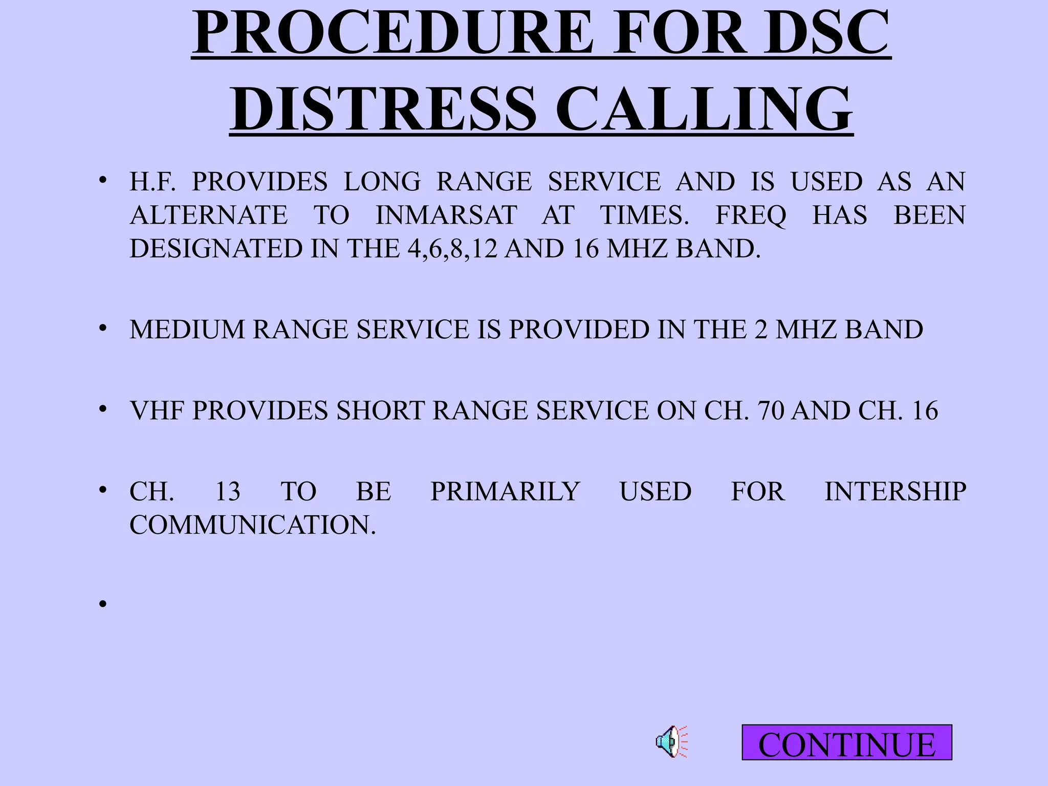 PROCEDURE FOR DSC
DISTRESS CALLING
• H.F. PROVIDES LONG RANGE SERVICE AND IS USED AS AN
ALTERNATE TO INMARSAT AT TIMES. FREQ HAS BEEN
DESIGNATED IN THE 4,6,8,12 AND 16 MHZ BAND.
• MEDIUM RANGE SERVICE IS PROVIDED IN THE 2 MHZ BAND
• VHF PROVIDES SHORT RANGE SERVICE ON CH. 70 AND CH. 16
• CH. 13 TO BE PRIMARILY USED FOR INTERSHIP
COMMUNICATION.
•
CONTINUE
 