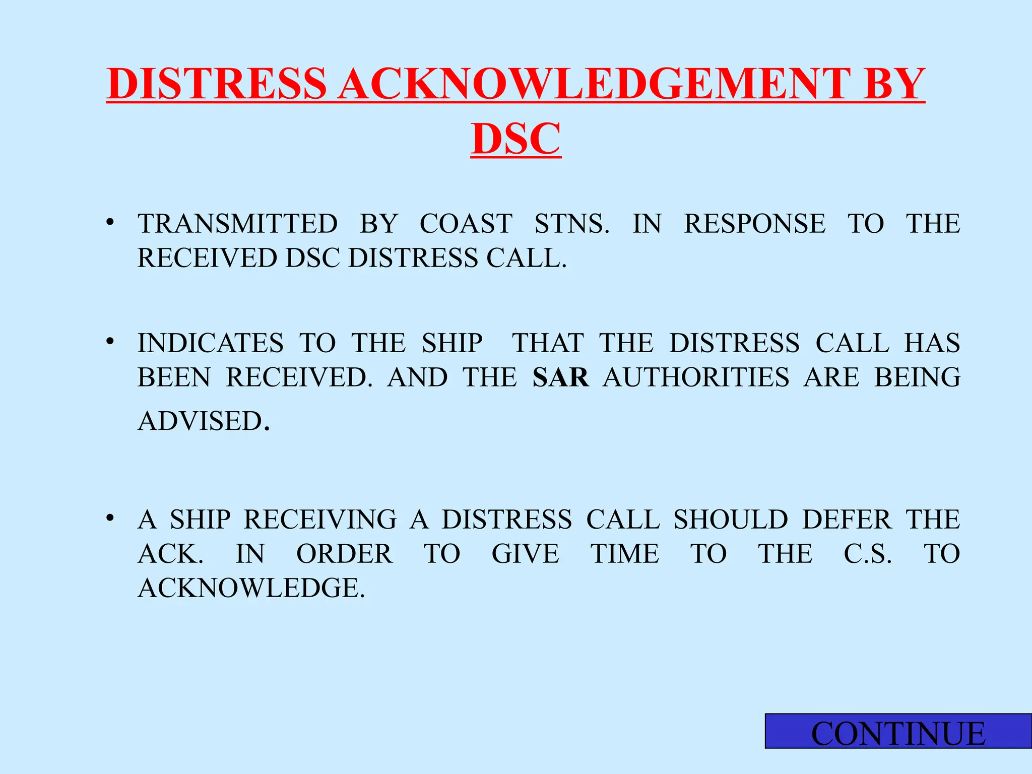 DISTRESS ACKNOWLEDGEMENT BY
DSC
• TRANSMITTED BY COAST STNS. IN RESPONSE TO THE
RECEIVED DSC DISTRESS CALL.
• INDICATES TO THE SHIP THAT THE DISTRESS CALL HAS
BEEN RECEIVED. AND THE SAR AUTHORITIES ARE BEING
ADVISED.
• A SHIP RECEIVING A DISTRESS CALL SHOULD DEFER THE
ACK. IN ORDER TO GIVE TIME TO THE C.S. TO
ACKNOWLEDGE.
CONTINUE
 