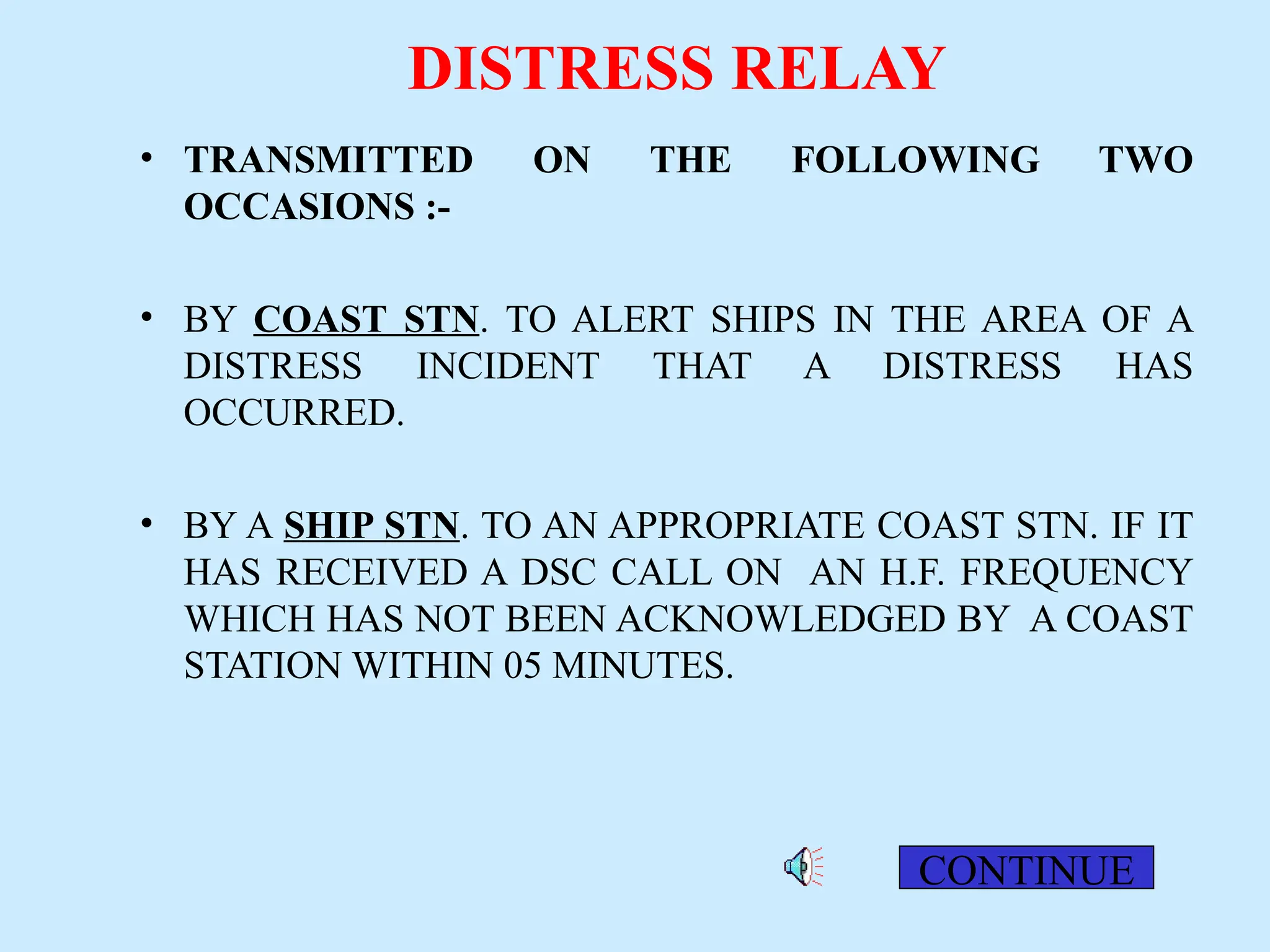 DISTRESS RELAY
• TRANSMITTED ON THE FOLLOWING TWO
OCCASIONS :-
• BY COAST STN. TO ALERT SHIPS IN THE AREA OF A
DISTRESS INCIDENT THAT A DISTRESS HAS
OCCURRED.
• BY A SHIP STN. TO AN APPROPRIATE COAST STN. IF IT
HAS RECEIVED A DSC CALL ON AN H.F. FREQUENCY
WHICH HAS NOT BEEN ACKNOWLEDGED BY A COAST
STATION WITHIN 05 MINUTES.
CONTINUE
 