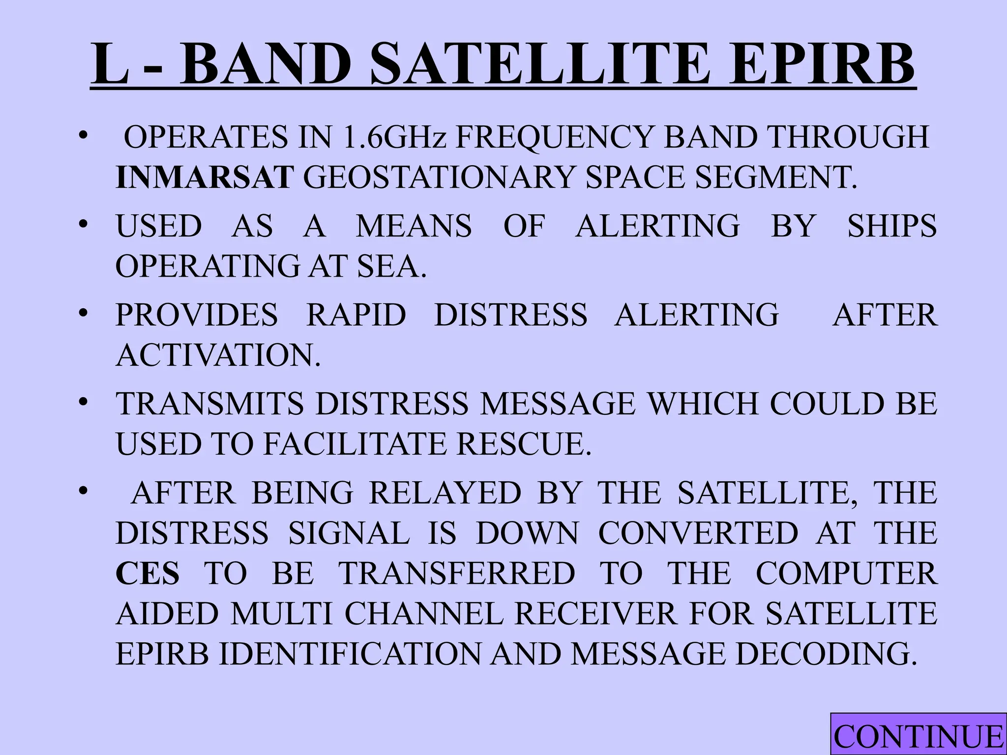 L - BAND SATELLITE EPIRB
• OPERATES IN 1.6GHz FREQUENCY BAND THROUGH
INMARSAT GEOSTATIONARY SPACE SEGMENT.
• USED AS A MEANS OF ALERTING BY SHIPS
OPERATING AT SEA.
• PROVIDES RAPID DISTRESS ALERTING AFTER
ACTIVATION.
• TRANSMITS DISTRESS MESSAGE WHICH COULD BE
USED TO FACILITATE RESCUE.
• AFTER BEING RELAYED BY THE SATELLITE, THE
DISTRESS SIGNAL IS DOWN CONVERTED AT THE
CES TO BE TRANSFERRED TO THE COMPUTER
AIDED MULTI CHANNEL RECEIVER FOR SATELLITE
EPIRB IDENTIFICATION AND MESSAGE DECODING.
CONTINUE
 