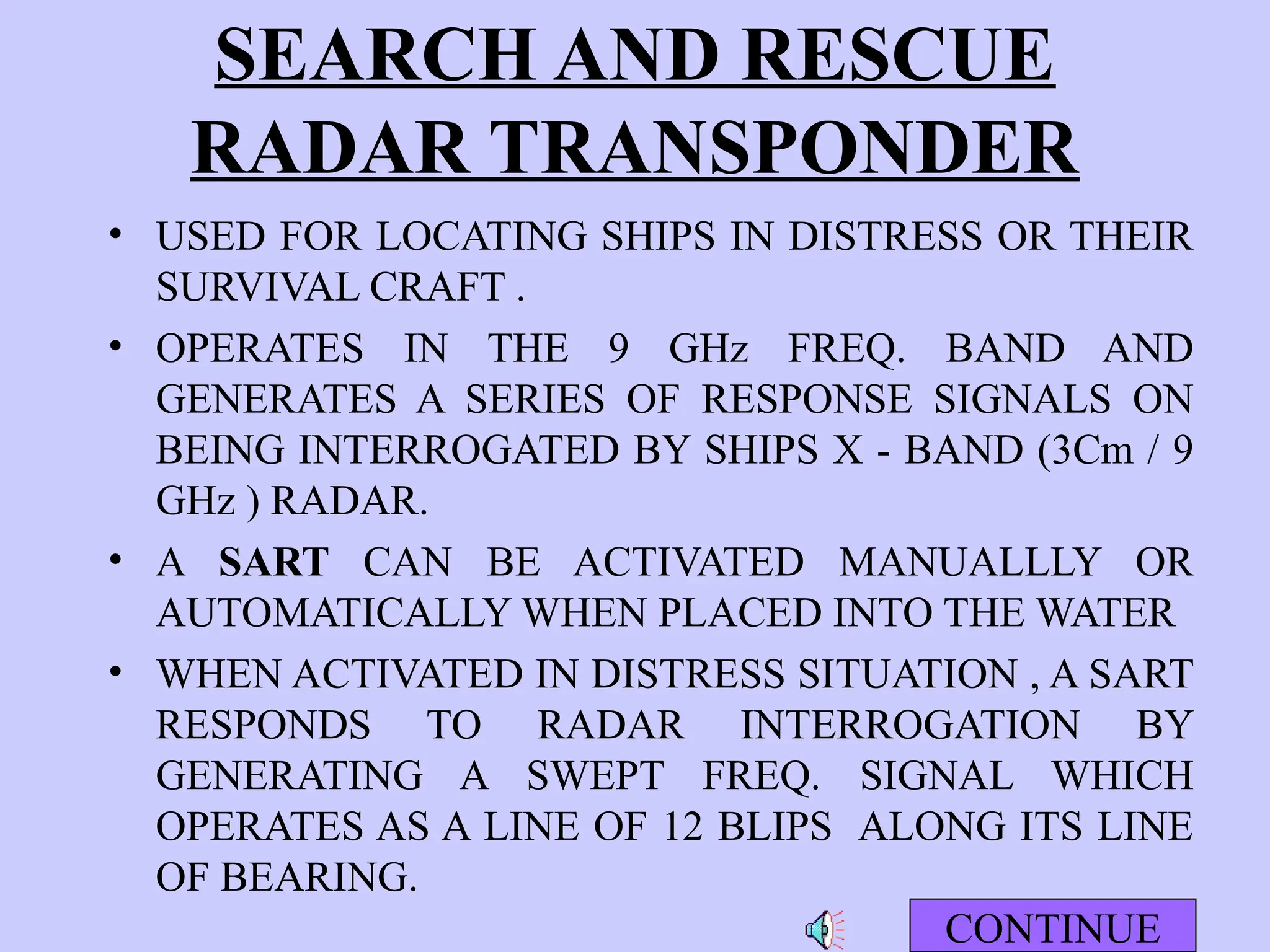 SEARCH AND RESCUE
RADAR TRANSPONDER
• USED FOR LOCATING SHIPS IN DISTRESS OR THEIR
SURVIVAL CRAFT .
• OPERATES IN THE 9 GHz FREQ. BAND AND
GENERATES A SERIES OF RESPONSE SIGNALS ON
BEING INTERROGATED BY SHIPS X - BAND (3Cm / 9
GHz ) RADAR.
• A SART CAN BE ACTIVATED MANUALLLY OR
AUTOMATICALLY WHEN PLACED INTO THE WATER
• WHEN ACTIVATED IN DISTRESS SITUATION , A SART
RESPONDS TO RADAR INTERROGATION BY
GENERATING A SWEPT FREQ. SIGNAL WHICH
OPERATES AS A LINE OF 12 BLIPS ALONG ITS LINE
OF BEARING.
CONTINUE
 