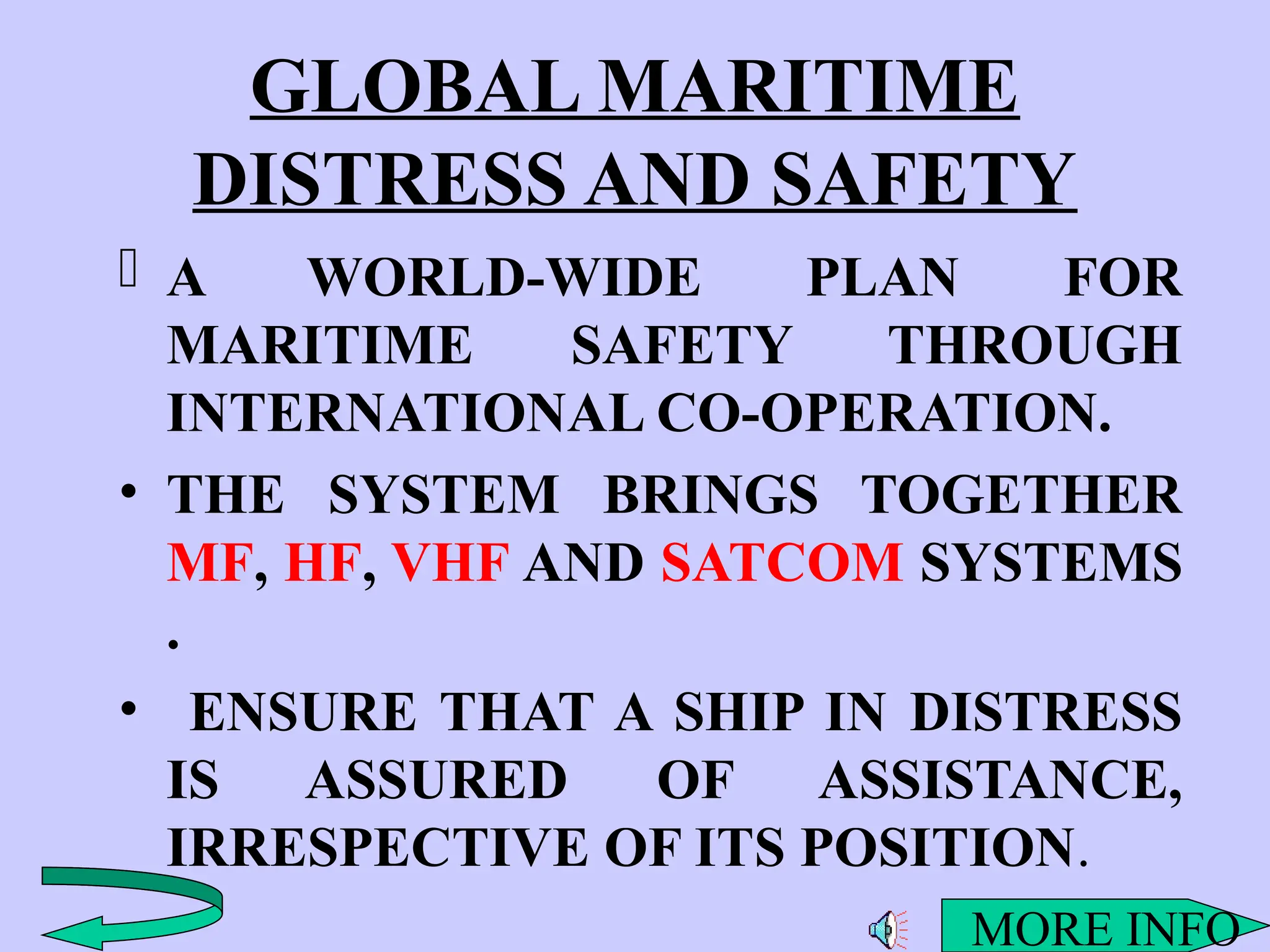 GLOBAL MARITIME
DISTRESS AND SAFETY
 A WORLD-WIDE PLAN FOR
MARITIME SAFETY THROUGH
INTERNATIONAL CO-OPERATION.
• THE SYSTEM BRINGS TOGETHER
MF, HF, VHF AND SATCOM SYSTEMS
.
• ENSURE THAT A SHIP IN DISTRESS
IS ASSURED OF ASSISTANCE,
IRRESPECTIVE OF ITS POSITION.
MORE INFO
 