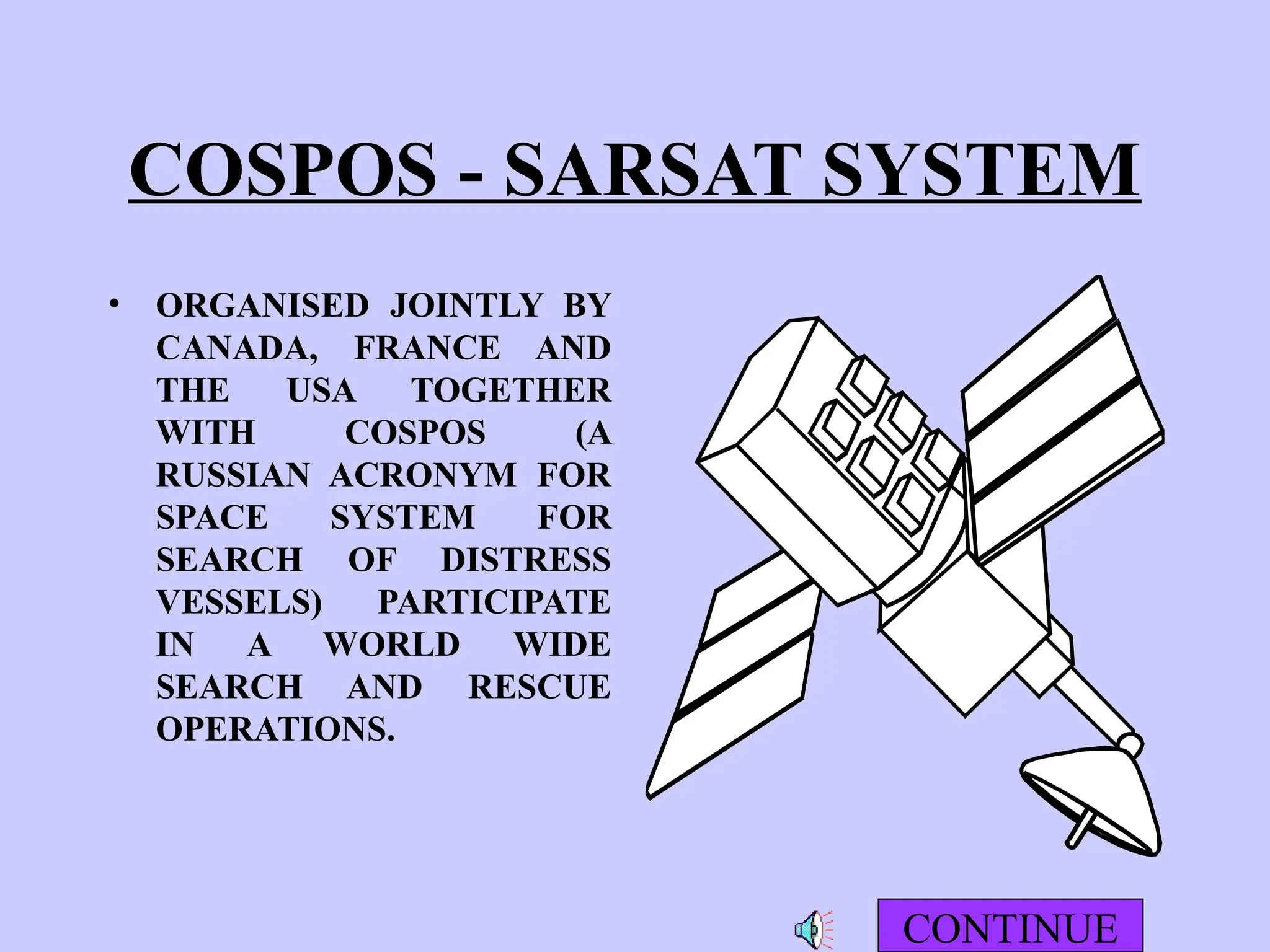COSPOS - SARSAT SYSTEM
• ORGANISED JOINTLY BY
CANADA, FRANCE AND
THE USA TOGETHER
WITH COSPOS (A
RUSSIAN ACRONYM FOR
SPACE SYSTEM FOR
SEARCH OF DISTRESS
VESSELS) PARTICIPATE
IN A WORLD WIDE
SEARCH AND RESCUE
OPERATIONS.
CONTINUE
 