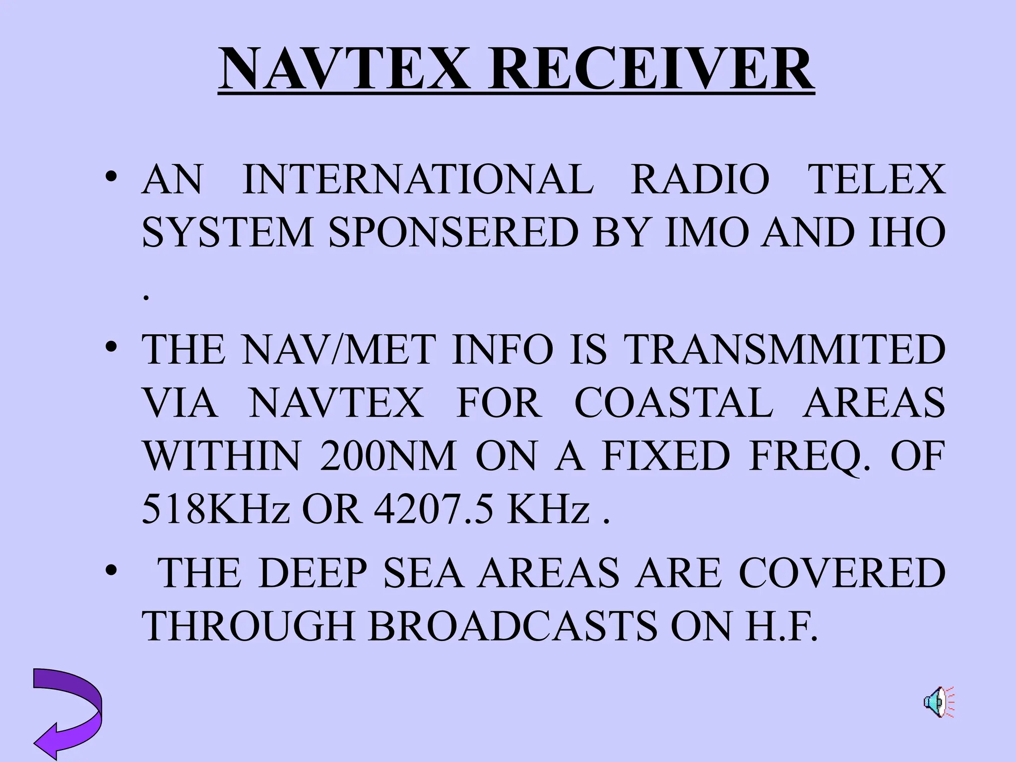 NAVTEX RECEIVER
• AN INTERNATIONAL RADIO TELEX
SYSTEM SPONSERED BY IMO AND IHO
.
• THE NAV/MET INFO IS TRANSMMITED
VIA NAVTEX FOR COASTAL AREAS
WITHIN 200NM ON A FIXED FREQ. OF
518KHz OR 4207.5 KHz .
• THE DEEP SEA AREAS ARE COVERED
THROUGH BROADCASTS ON H.F.
 